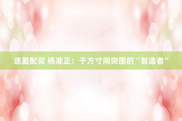 速盈配资 杨准正：于方寸间突围的“智造者”