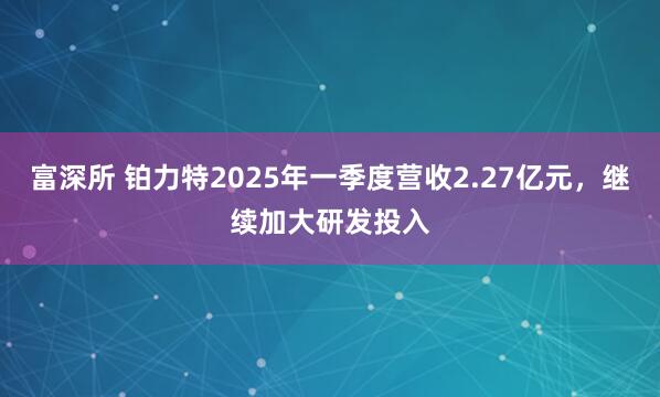 富深所 铂力特2025年一季度营收2.27亿元，继续加大研发投入