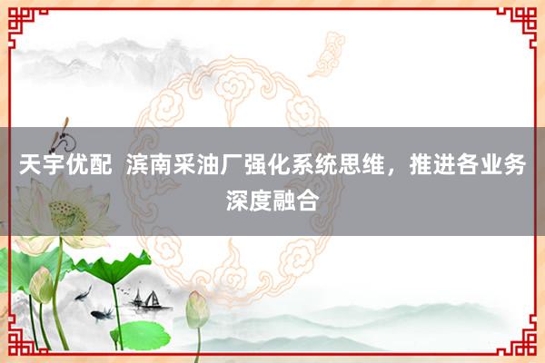天宇优配  滨南采油厂强化系统思维，推进各业务深度融合
