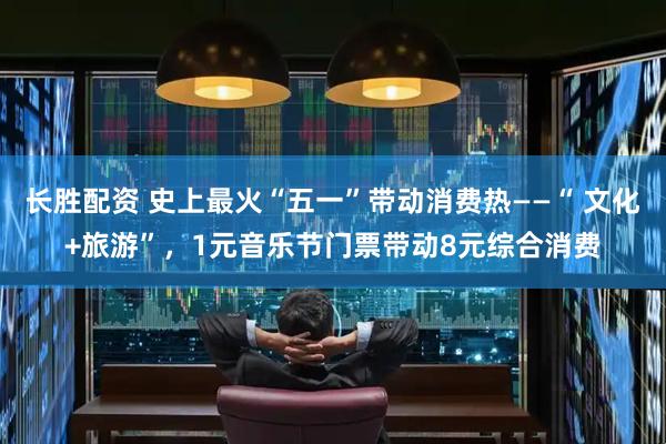 长胜配资 史上最火“五一”带动消费热——“ 文化+旅游”，1元音乐节门票带动8元综合消费