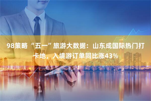 98策略 “五一”旅游大数据：山东成国际热门打卡地，入境游订单同比涨43%