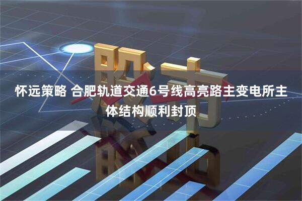 怀远策略 合肥轨道交通6号线高亮路主变电所主体结构顺利封顶