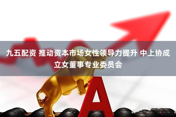 九五配资 推动资本市场女性领导力提升 中上协成立女董事专业委员会