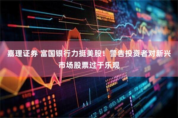 嘉理证券 富国银行力挺美股！警告投资者对新兴市场股票过于乐观