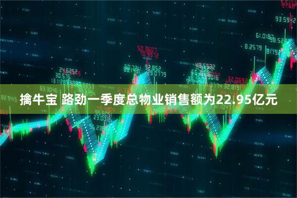 擒牛宝 路劲一季度总物业销售额为22.95亿元