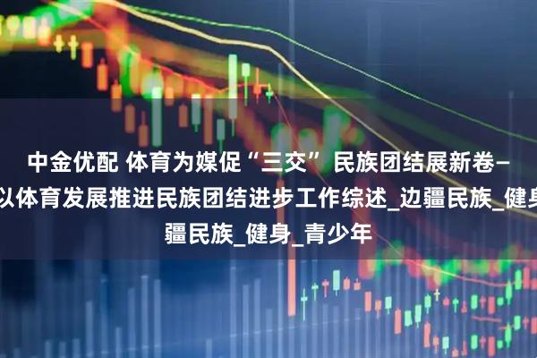 中金优配 体育为媒促“三交” 民族团结展新卷——红河州以体育发展推进民族团结进步工作综述_边疆民族_健身_青少年