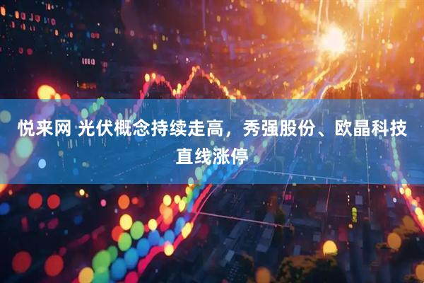 悦来网 光伏概念持续走高，秀强股份、欧晶科技直线涨停