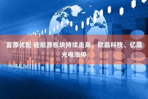 富源优配 硅能源板块持续走高，欧晶科技、亿晶光电涨停