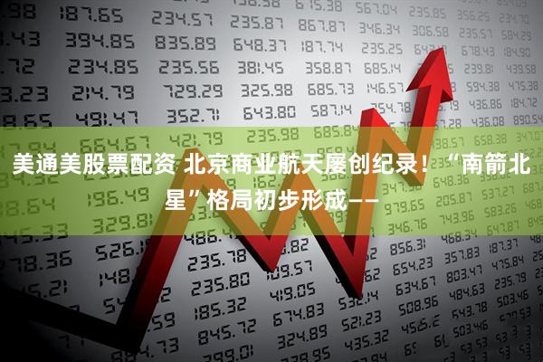 美通美股票配资 北京商业航天屡创纪录！“南箭北星”格局初步形成——