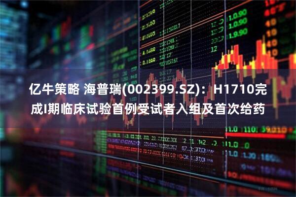 亿牛策略 海普瑞(002399.SZ)：H1710完成I期临床试验首例受试者入组及首次给药