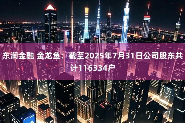 东润金融 金龙鱼：截至2025年7月31日公司股东共计116334户