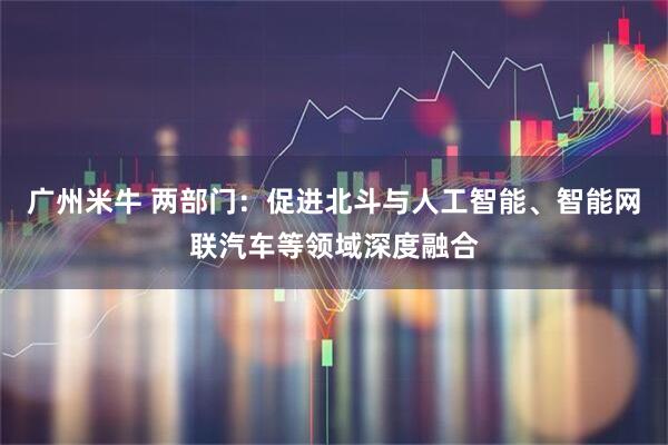 广州米牛 两部门：促进北斗与人工智能、智能网联汽车等领域深度融合