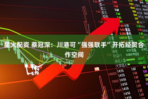 星火配资 蔡冠深：川港可“强强联手”开拓经贸合作空间