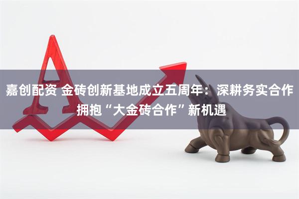嘉创配资 金砖创新基地成立五周年：深耕务实合作 拥抱“大金砖合作”新机遇