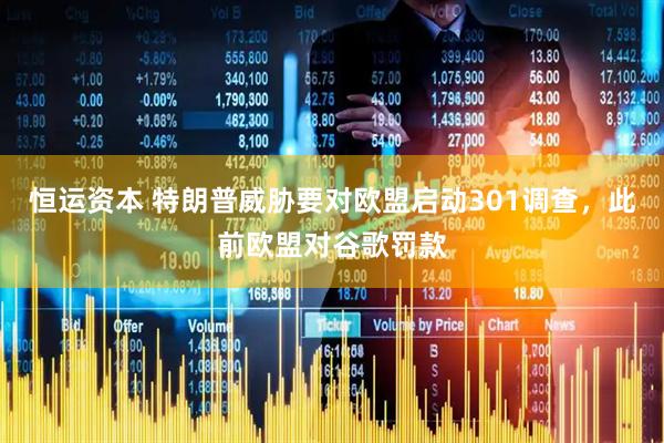 恒运资本 特朗普威胁要对欧盟启动301调查，此前欧盟对谷歌罚款