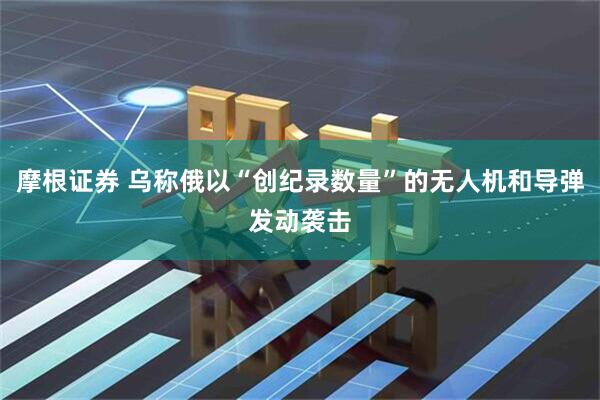 摩根证券 乌称俄以“创纪录数量”的无人机和导弹发动袭击