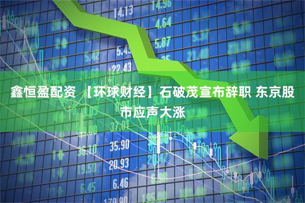 鑫恒盈配资 【环球财经】石破茂宣布辞职 东京股市应声大涨