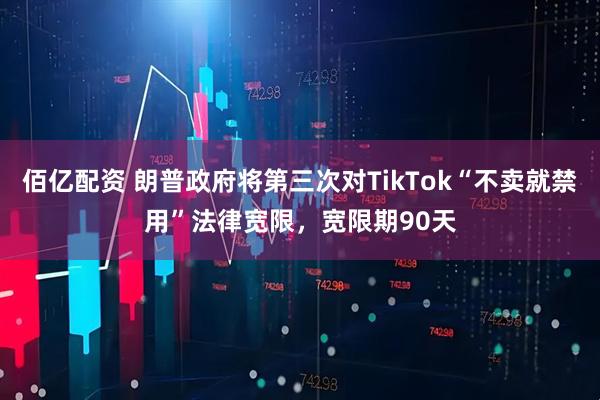 佰亿配资 朗普政府将第三次对TikTok“不卖就禁用”法律宽限,宽限期90天